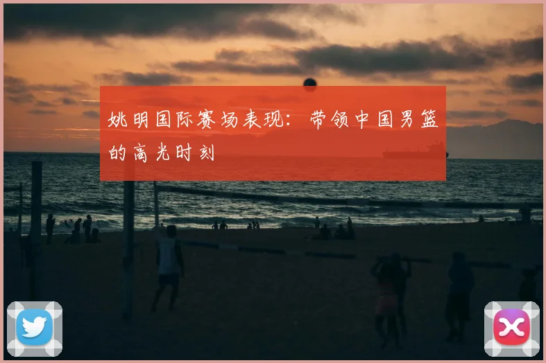 姚明国际赛场表现:带领中国男篮的高光时刻