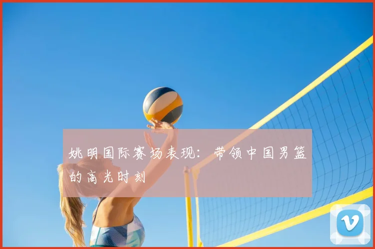 姚明国际赛场表现:带领中国男篮的高光时刻